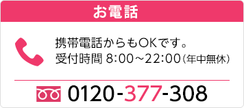 お電話 携帯電話からもOKです。受付時間8：00~22：00(年中無休) 0120-377-308